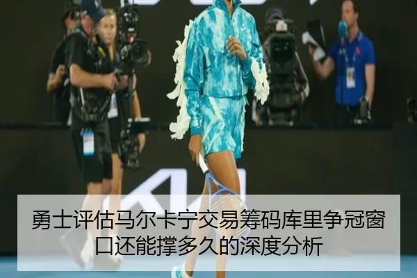 勇士评估马尔卡宁交易筹码库里争冠窗口还能撑多久的深度分析